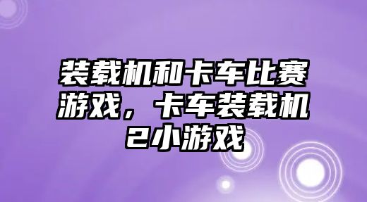 裝載機和卡車比賽游戲，卡車裝載機2小游戲