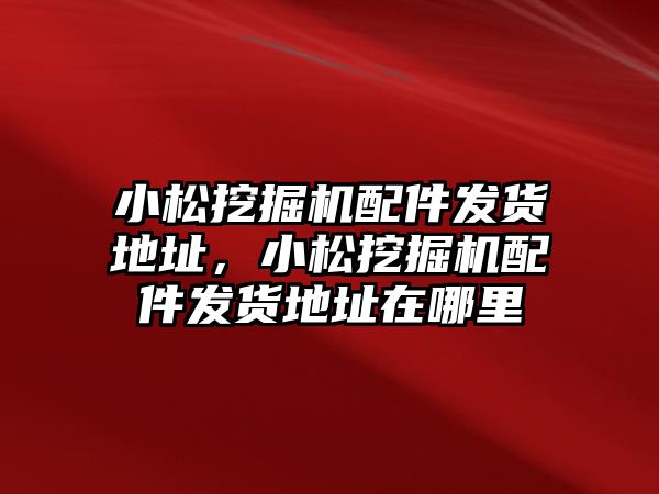 小松挖掘機配件發(fā)貨地址，小松挖掘機配件發(fā)貨地址在哪里