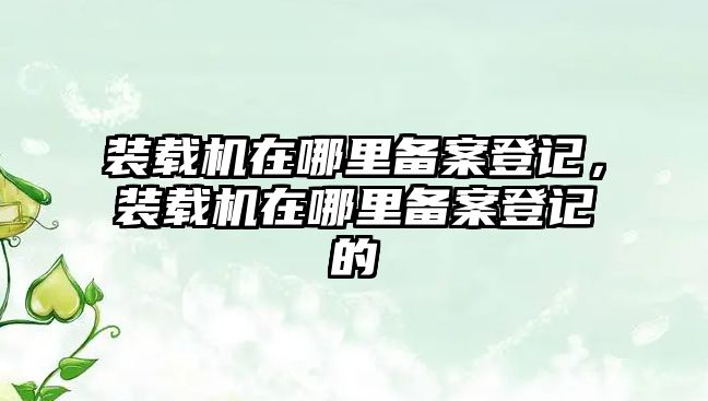 裝載機(jī)在哪里備案登記，裝載機(jī)在哪里備案登記的