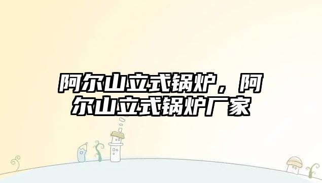 阿爾山立式鍋爐，阿爾山立式鍋爐廠家