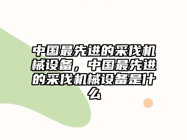 中國最先進(jìn)的采伐機(jī)械設(shè)備，中國最先進(jìn)的采伐機(jī)械設(shè)備是什么