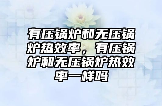 有壓鍋爐和無壓鍋爐熱效率，有壓鍋爐和無壓鍋爐熱效率一樣嗎