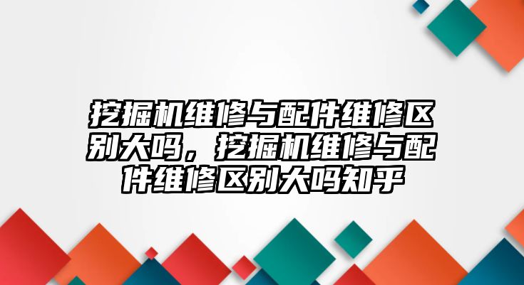 挖掘機維修與配件維修區(qū)別大嗎，挖掘機維修與配件維修區(qū)別大嗎知乎