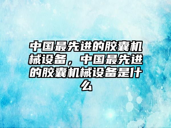 中國(guó)最先進(jìn)的膠囊機(jī)械設(shè)備，中國(guó)最先進(jìn)的膠囊機(jī)械設(shè)備是什么