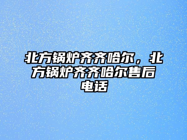 北方鍋爐齊齊哈爾，北方鍋爐齊齊哈爾售后電話