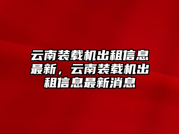 云南裝載機出租信息最新，云南裝載機出租信息最新消息