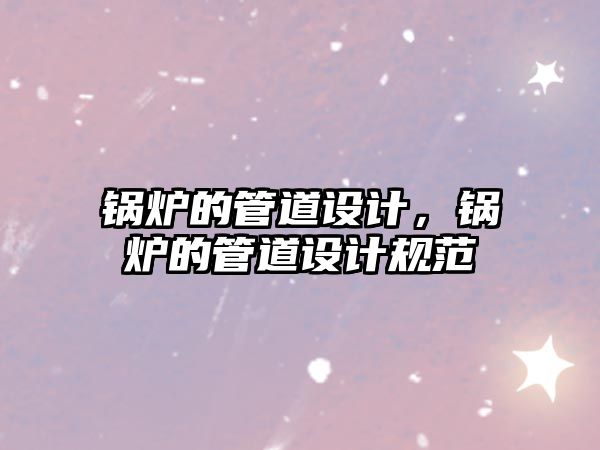 鍋爐的管道設(shè)計(jì)，鍋爐的管道設(shè)計(jì)規(guī)范