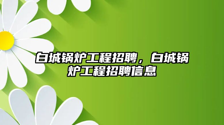 白城鍋爐工程招聘，白城鍋爐工程招聘信息