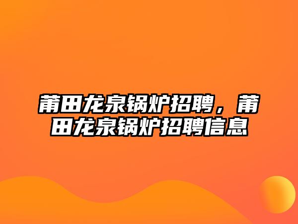 莆田龍泉鍋爐招聘，莆田龍泉鍋爐招聘信息