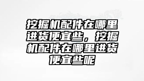 挖掘機(jī)配件在哪里進(jìn)貨便宜些，挖掘機(jī)配件在哪里進(jìn)貨便宜些呢