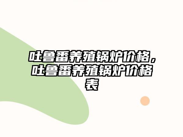 吐魯番養(yǎng)殖鍋爐價格，吐魯番養(yǎng)殖鍋爐價格表