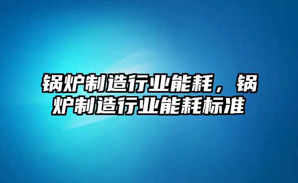 鍋爐制造行業(yè)能耗，鍋爐制造行業(yè)能耗標(biāo)準(zhǔn)