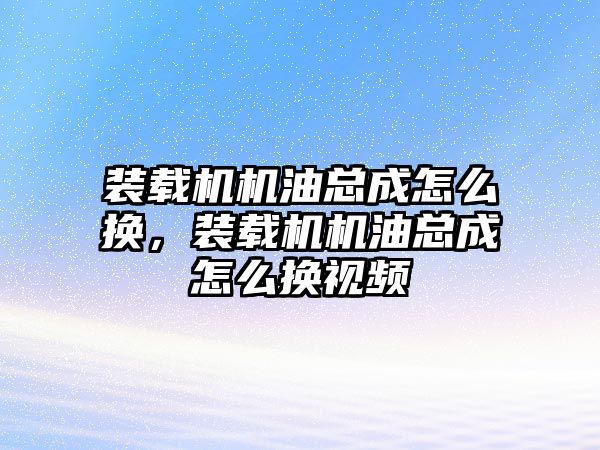 裝載機機油總成怎么換，裝載機機油總成怎么換視頻