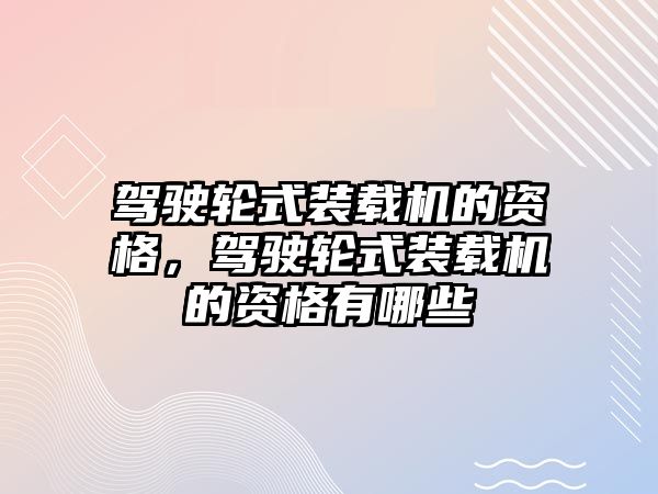 駕駛輪式裝載機的資格，駕駛輪式裝載機的資格有哪些