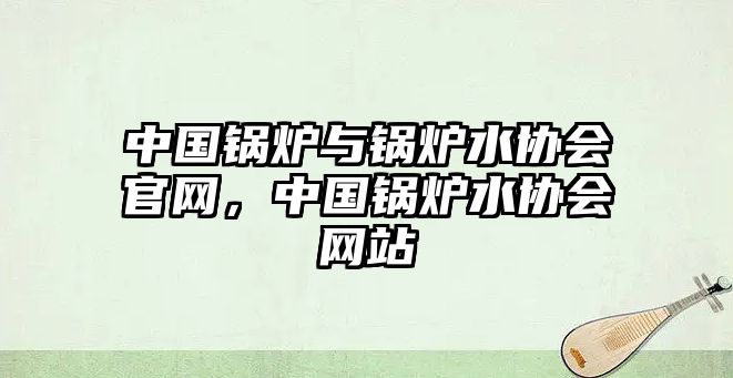 中國鍋爐與鍋爐水協(xié)會官網，中國鍋爐水協(xié)會網站