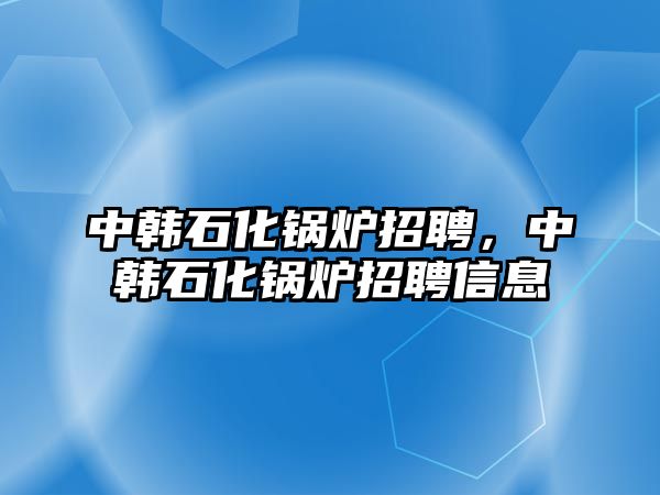 中韓石化鍋爐招聘，中韓石化鍋爐招聘信息