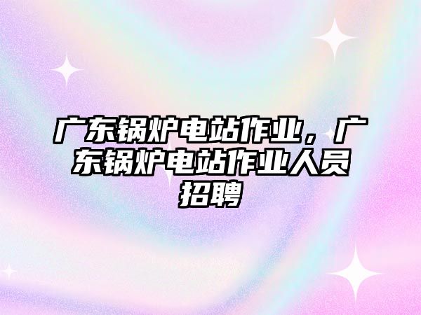 廣東鍋爐電站作業(yè)，廣東鍋爐電站作業(yè)人員招聘