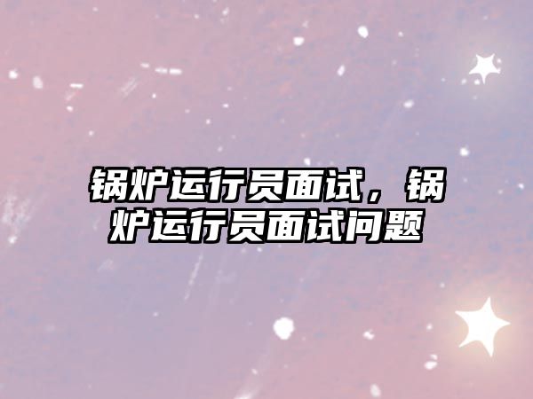 鍋爐運(yùn)行員面試，鍋爐運(yùn)行員面試問題