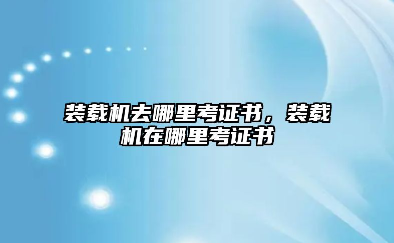 裝載機(jī)去哪里考證書(shū)，裝載機(jī)在哪里考證書(shū)