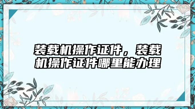 裝載機(jī)操作證件，裝載機(jī)操作證件哪里能辦理