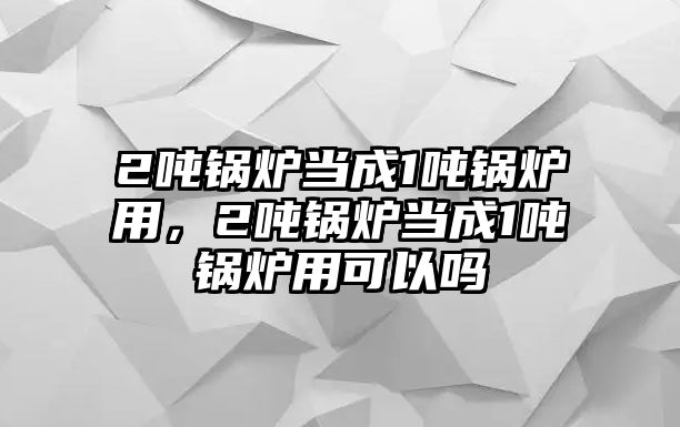 2噸鍋爐當(dāng)成1噸鍋爐用，2噸鍋爐當(dāng)成1噸鍋爐用可以嗎