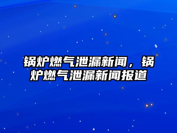 鍋爐燃氣泄漏新聞，鍋爐燃氣泄漏新聞報道