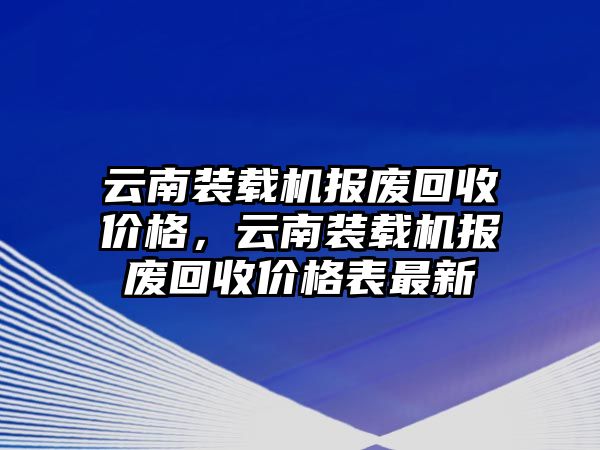 云南裝載機報廢回收價格，云南裝載機報廢回收價格表最新