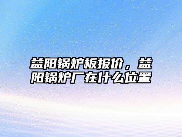 益陽鍋爐板報價，益陽鍋爐廠在什么位置