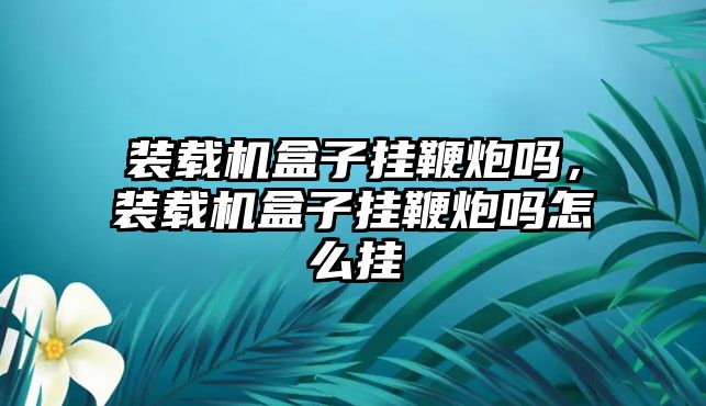 裝載機盒子掛鞭炮嗎，裝載機盒子掛鞭炮嗎怎么掛