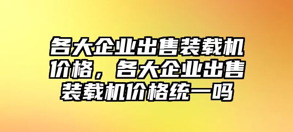 各大企業(yè)出售裝載機價格，各大企業(yè)出售裝載機價格統(tǒng)一嗎