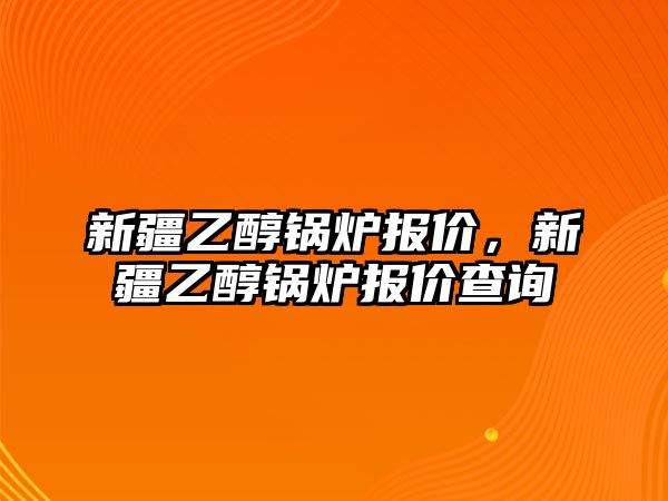 新疆乙醇鍋爐報價，新疆乙醇鍋爐報價查詢