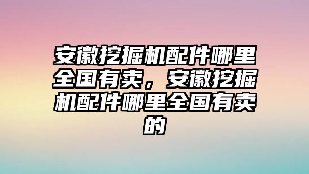 安徽挖掘機配件哪里全國有賣，安徽挖掘機配件哪里全國有賣的