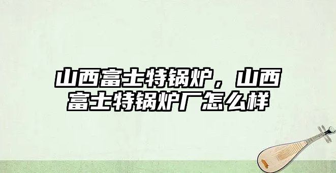 山西富士特鍋爐，山西富士特鍋爐廠怎么樣