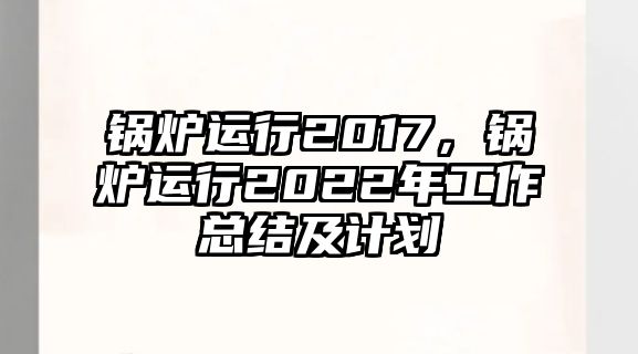 鍋爐運(yùn)行2017，鍋爐運(yùn)行2022年工作總結(jié)及計(jì)劃