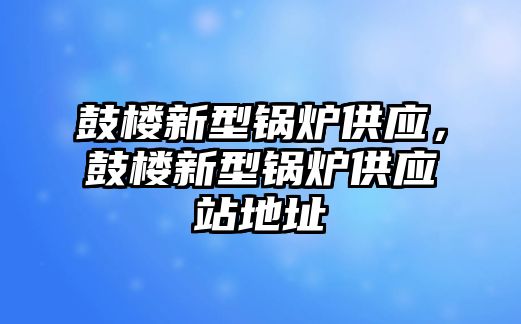 鼓樓新型鍋爐供應(yīng)，鼓樓新型鍋爐供應(yīng)站地址