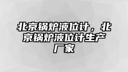 北京鍋爐液位計，北京鍋爐液位計生產廠家