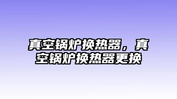 真空鍋爐換熱器，真空鍋爐換熱器更換