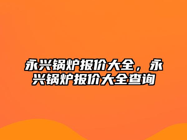 永興鍋爐報(bào)價(jià)大全，永興鍋爐報(bào)價(jià)大全查詢