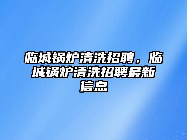 臨城鍋爐清洗招聘，臨城鍋爐清洗招聘最新信息