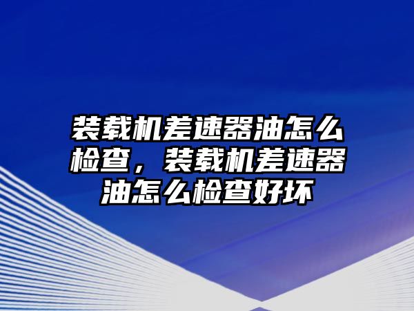 裝載機差速器油怎么檢查，裝載機差速器油怎么檢查好壞