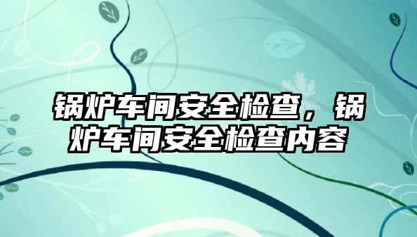 鍋爐車間安全檢查，鍋爐車間安全檢查內(nèi)容