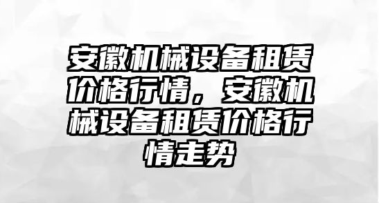 安徽機械設(shè)備租賃價格行情，安徽機械設(shè)備租賃價格行情走勢