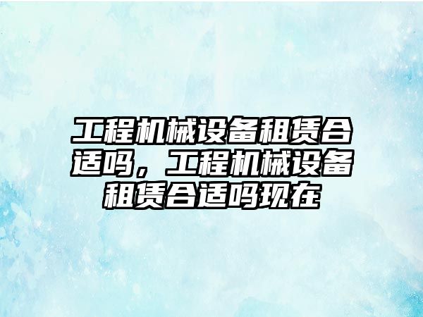 工程機械設(shè)備租賃合適嗎，工程機械設(shè)備租賃合適嗎現(xiàn)在