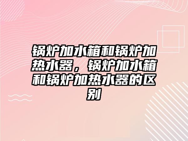 鍋爐加水箱和鍋爐加熱水器，鍋爐加水箱和鍋爐加熱水器的區(qū)別