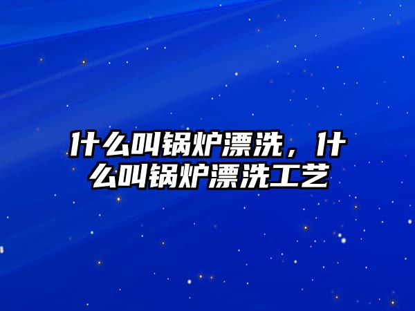 什么叫鍋爐漂洗，什么叫鍋爐漂洗工藝