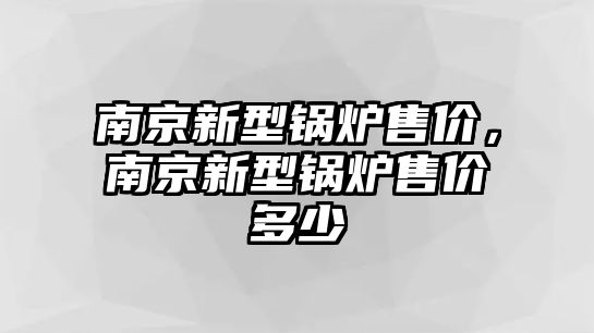 南京新型鍋爐售價(jià)，南京新型鍋爐售價(jià)多少