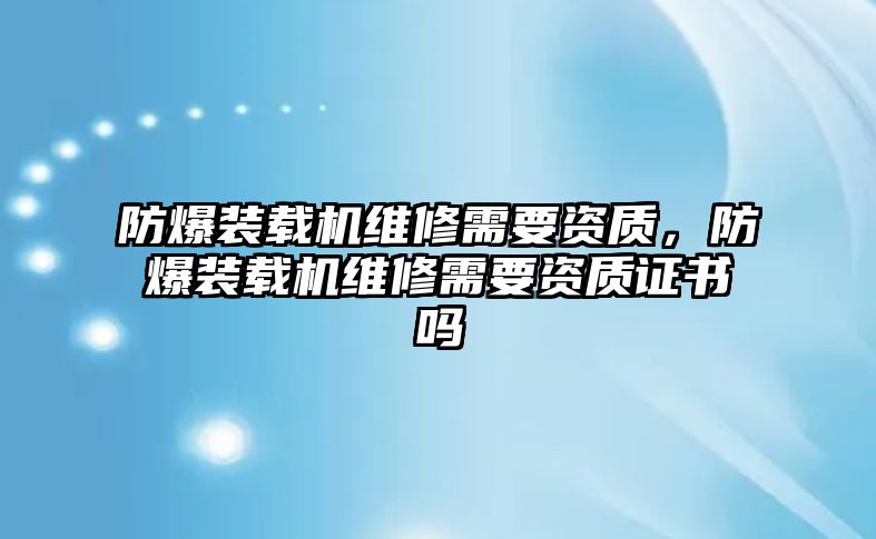 防爆裝載機維修需要資質(zhì)，防爆裝載機維修需要資質(zhì)證書嗎