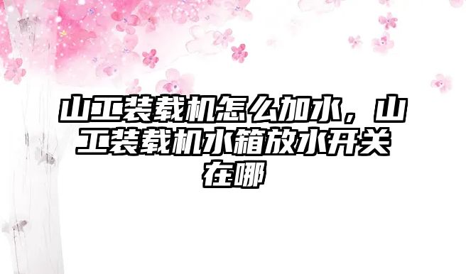 山工裝載機怎么加水，山工裝載機水箱放水開關(guān)在哪