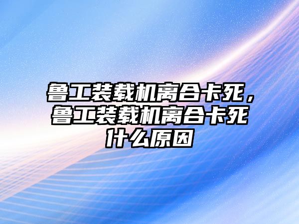 魯工裝載機(jī)離合卡死，魯工裝載機(jī)離合卡死什么原因