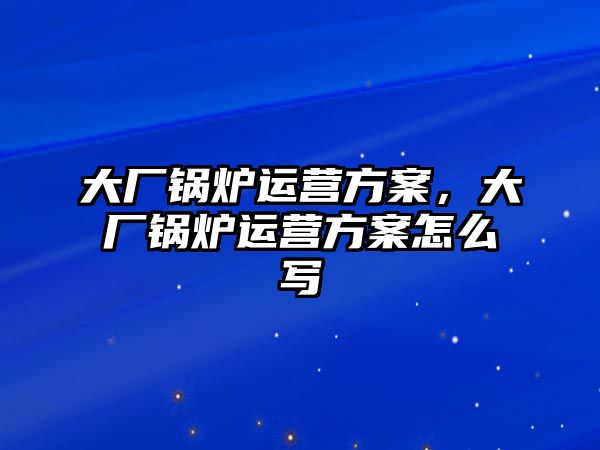 大廠鍋爐運營方案，大廠鍋爐運營方案怎么寫